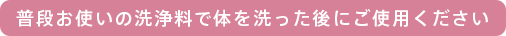 普段お使いの洗浄料で体を洗った後にご使用ください