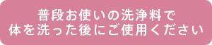 普段お使いの洗浄料で体を洗った後にご使用ください
