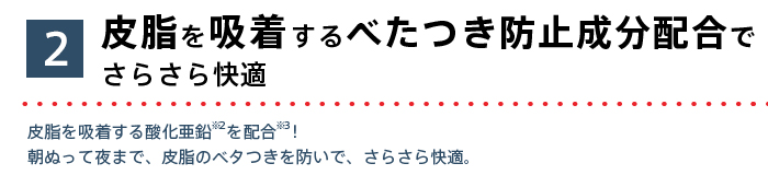 皮脂を吸着するべたつき防止成分配合でさらさら快適 皮脂を吸着する酸化亜鉛を配合！朝ぬって夜まで、皮脂のベタつきを防いで、さらさら快適。