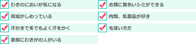 わきのにおいが気になる、衣類に黄色いシミができる、耳垢がしめっている、肉類、乳製品が好き、汗かきで冬でもよく汗をかく 、毛深い方だ 、家族にわきがの人がいる