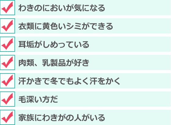 わきのにおいが気になる、衣類に黄色いシミができる、耳垢がしめっている、肉類、乳製品が好き、汗かきで冬でもよく汗をかく 、毛深い方だ 、家族にわきがの人がいる