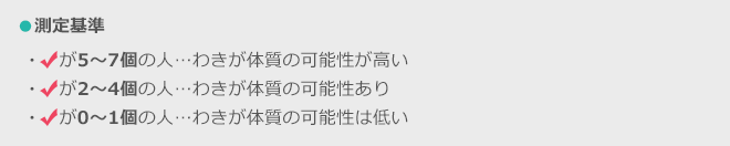 ●測定基準 5～7個の人…わきが体質の可能性が高い 2～4個の人…わきが体質の可能性あり が0～1個の人…わきが体質の可能は低い