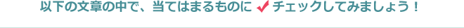 以下の文章の中で、当てはまるものにチェックしてみましょう！