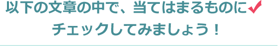 以下の文章の中で、当てはまるものにチェックしてみましょう！