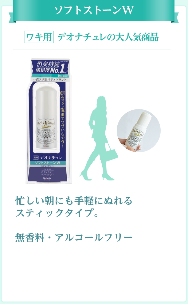 ソフトストーンW ワキ用 ぬりやすいスティックタイプ 忙しい朝にも手軽にぬれる スティックタイプ。 無香料・アルコールフリー
