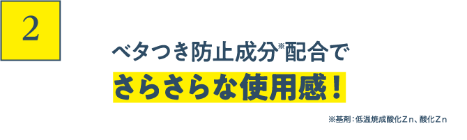 2 ベタつき防止成分配合でさらさらな使用感！ ※基剤：低温焼成酸化Ｚｎ、酸化Ｚｎ